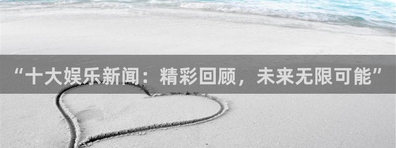 鼎天国际网页入口：“十大娱乐新闻：精彩回顾，未来无限可能”