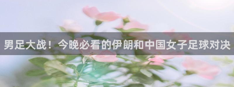 天津鼎天国际拍卖有限公司：男足大战！今晚必看的伊朗和中国女子足球对决