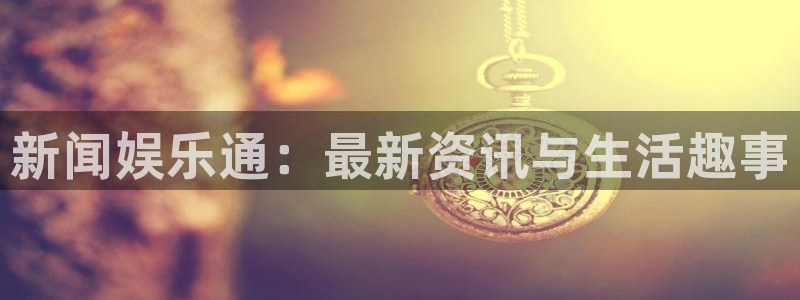 鼎天国际链接：新闻娱乐通：最新资讯与生活趣事